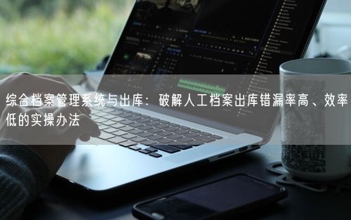 综合档案管理系统与出库：破解人工档案出库错漏率高、效率低的实操办法