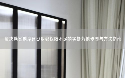 解决档案制度建设组织保障不足的实操落地步骤与方法指南