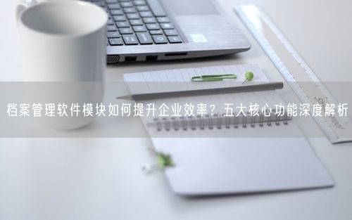 档案管理软件模块如何提升企业效率？五大核心功能深度解析