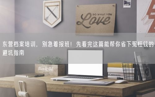 东营档案培训，别急着报班！先看完这篇能帮你省下冤枉钱的避坑指南