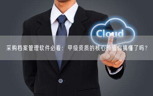 采购档案管理软件必看：甲级资质的核心价值你搞懂了吗？
