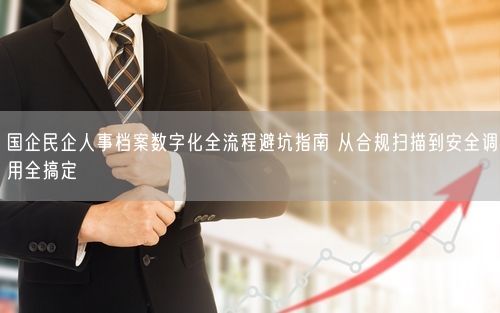 国企民企人事档案数字化全流程避坑指南 从合规扫描到安全调用全搞定