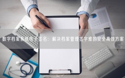 数字档案系统电子签名:解决档案管理签字难的安全高效方案