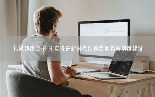 扎紧制度笼子 扎实推进新时代纪检监察档案制度建设