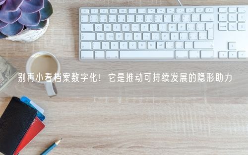 别再小看档案数字化！它是推动可持续发展的隐形助力