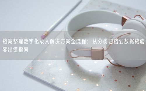档案整理数字化录入解决方案全流程：从分类归档到数据核验零出错指南