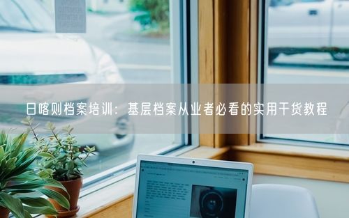 日喀则档案培训：基层档案从业者必看的实用干货教程