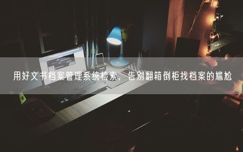 用好文书档案管理系统检索，告别翻箱倒柜找档案的尴尬
