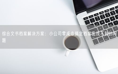 综合文书档案解决方案：小公司零成本搞定档案乱找不到的问题