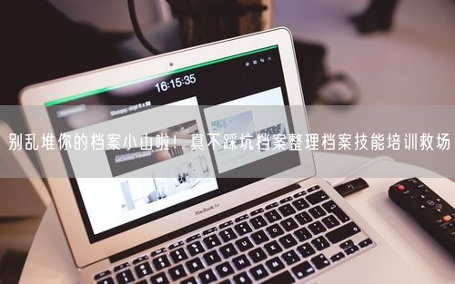 别乱堆你的档案小山啦！真不踩坑档案整理档案技能培训救场