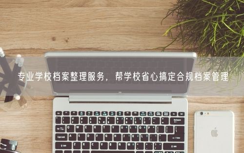 专业学校档案整理服务，帮学校省心搞定合规档案管理