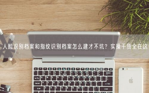 人脸识别档案和指纹识别档案怎么建才不坑？实操干货全在这