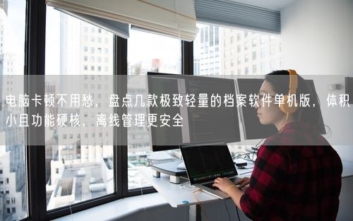 电脑卡顿不用愁，盘点几款极致轻量的档案软件单机版，体积小且功能硬核，离线管理更安全