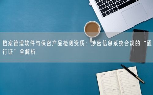 档案管理软件与保密产品检测资质：涉密信息系统合规的“通行证”全解析