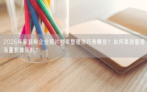 2026年家庭和企业照片档案整理技巧有哪些？如何高效管理海量影像资料？