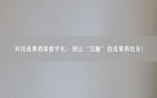 科技成果档案数字化：别让“沉睡”的成果再吃灰！