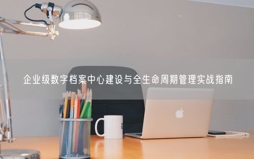 企业级数字档案中心建设与全生命周期管理实战指南