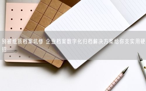 别被纸质档案坑惨 企业档案数字化归档解决方案给你支实用硬招