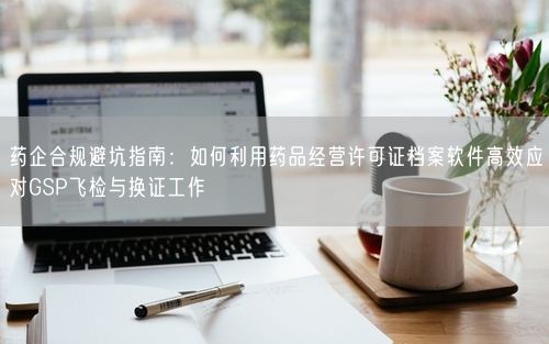 药企合规避坑指南：如何利用药品经营许可证档案软件高效应对GSP飞检与换证工作