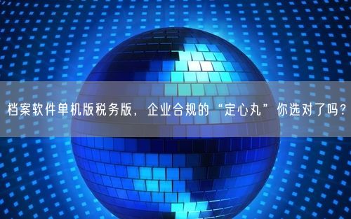 档案软件单机版税务版，企业合规的“定心丸”你选对了吗？