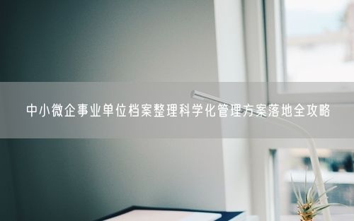 中小微企事业单位档案整理科学化管理方案落地全攻略