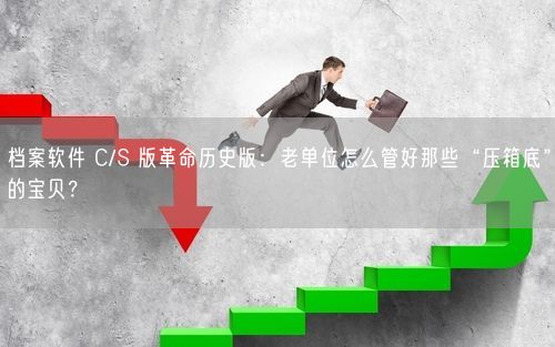 档案软件 C/S 版革命历史版：老单位怎么管好那些“压箱底”的宝贝？