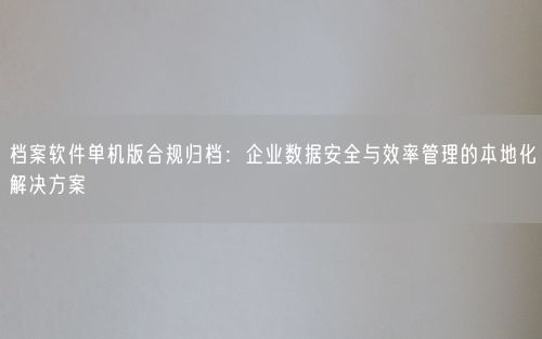 档案软件单机版合规归档：企业数据安全与效率管理的本地化解决方案