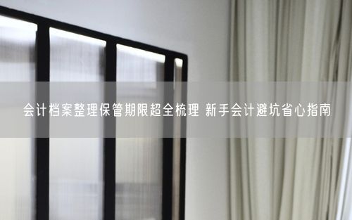 会计档案整理保管期限超全梳理 新手会计避坑省心指南