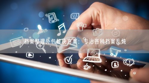 档案整理外包解决方案：专治各种档案乱炖