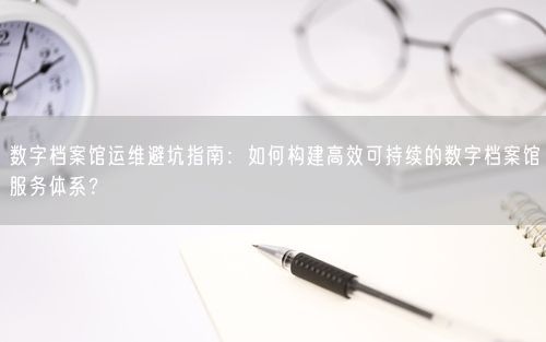 数字档案馆运维避坑指南：如何构建高效可持续的数字档案馆服务体系？