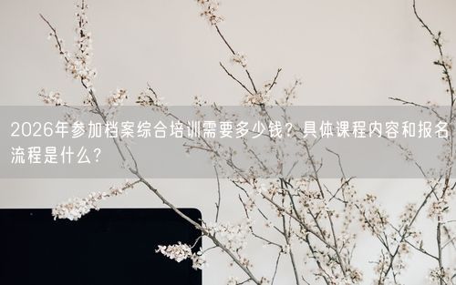 2026年参加档案综合培训需要多少钱？具体课程内容和报名流程是什么？