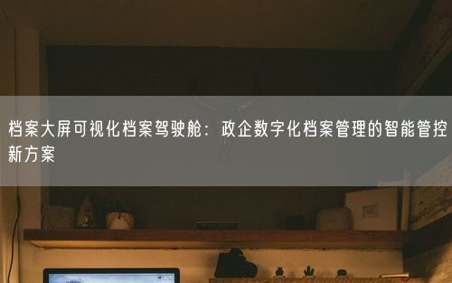 档案大屏可视化档案驾驶舱：政企数字化档案管理的智能管控新方案