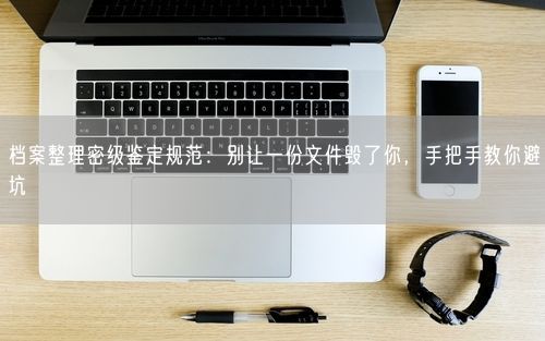 档案整理密级鉴定规范：别让一份文件毁了你，手把手教你避坑