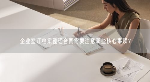 企业签订档案整理合同需要注意哪些核心事项？