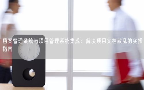 档案管理系统与项目管理系统集成：解决项目文档散乱的实操指南