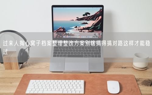 过来人掏心窝子档案整理整改方案别瞎搞得搞对路这样才能稳过