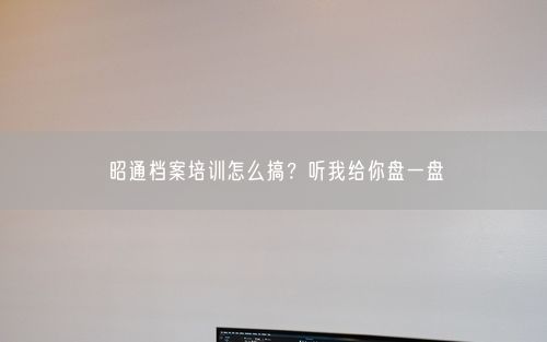 昭通档案培训怎么搞？听我给你盘一盘