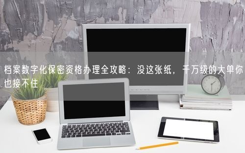 档案数字化保密资格办理全攻略：没这张纸，千万级的大单你也接不住
