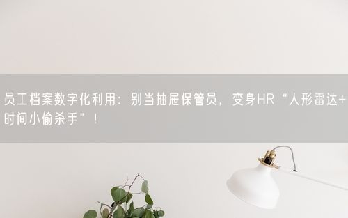 员工档案数字化利用：别当抽屉保管员，变身HR“人形雷达+时间小偷杀手”！
