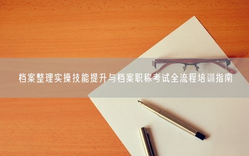 档案整理实操技能提升与档案职称考试全流程培训指南