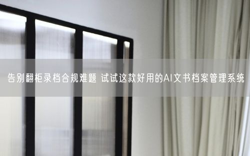 告别翻柜录档合规难题 试试这款好用的AI文书档案管理系统