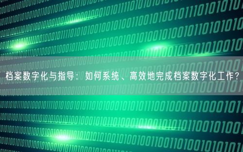 档案数字化与指导：如何系统、高效地完成档案数字化工作？