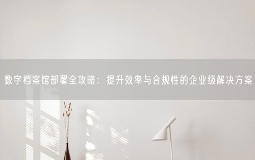 数字档案馆部署全攻略：提升效率与合规性的企业级解决方案