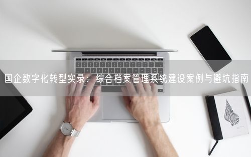 国企数字化转型实录：综合档案管理系统建设案例与避坑指南