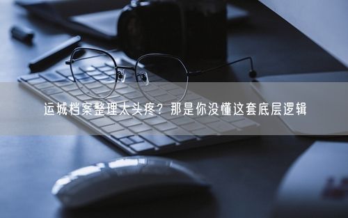 运城档案整理太头疼？那是你没懂这套底层逻辑