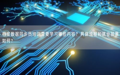 档案数据同步员培训需要学习哪些内容?具体流程和就业前景如何?
