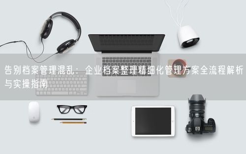告别档案管理混乱：企业档案整理精细化管理方案全流程解析与实操指南
