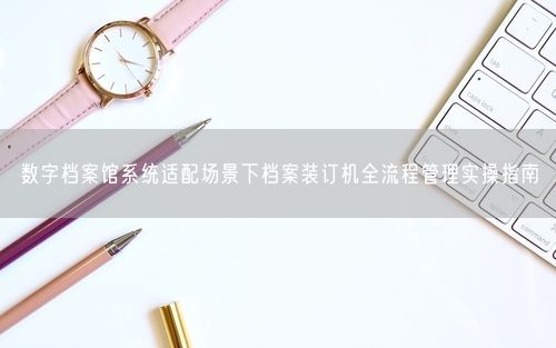 数字档案馆系统适配场景下档案装订机全流程管理实操指南