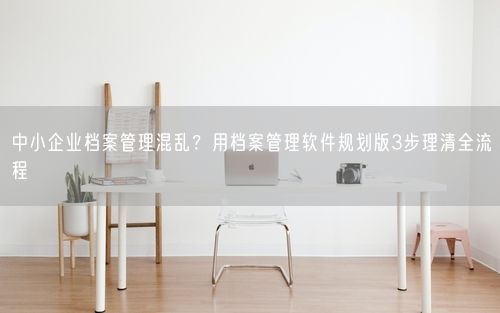 中小企业档案管理混乱？用档案管理软件规划版3步理清全流程