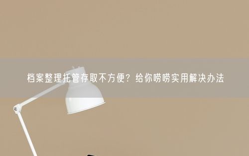 档案整理托管存取不方便？给你唠唠实用解决办法